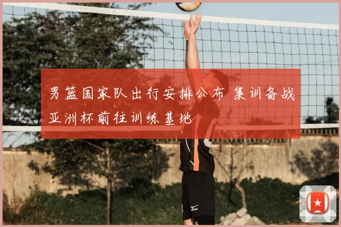 男篮国家队出行安排公布 集训备战亚洲杯前往训练基地