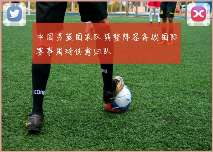 中国男篮国家队调整阵容备战国际赛事周琦伤愈归队