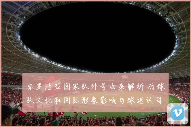 克罗地亚国家队外号由来解析 对球队文化和国际形象影响与球迷认同