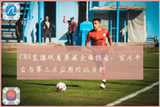 CBA直播观看渠道全面指南，官方平台与第三方应用对比分析