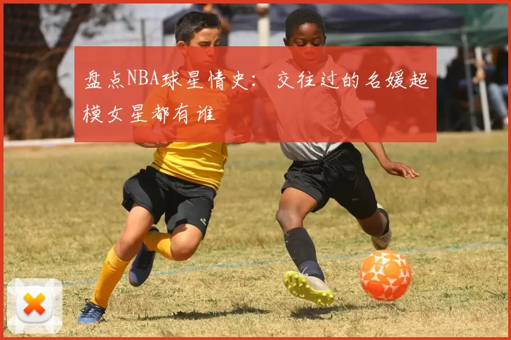 盘点NBA球星情史:交往过的名媛超模女星都有谁