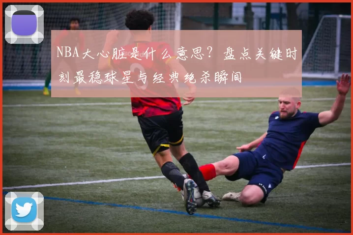 NBA大心脏是什么意思？盘点关键时刻最稳球星与经典绝杀瞬间