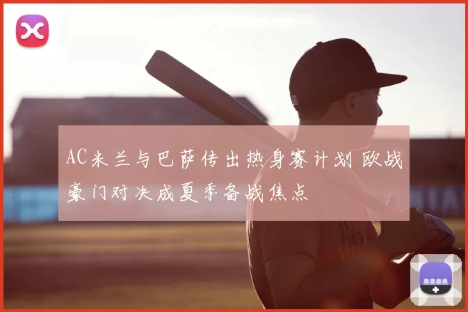 AC米兰与巴萨传出热身赛计划 欧战豪门对决成夏季备战焦点