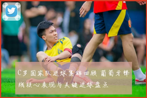 C罗国家队进球集锦回顾 葡萄牙锋线核心表现与关键进球盘点