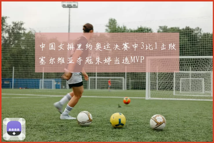 中国女排里约奥运决赛中3比1击败塞尔维亚夺冠朱婷当选MVP