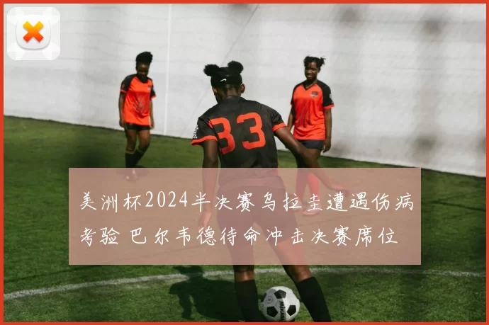 美洲杯2024半决赛乌拉圭遭遇伤病考验 巴尔韦德待命冲击决赛席位