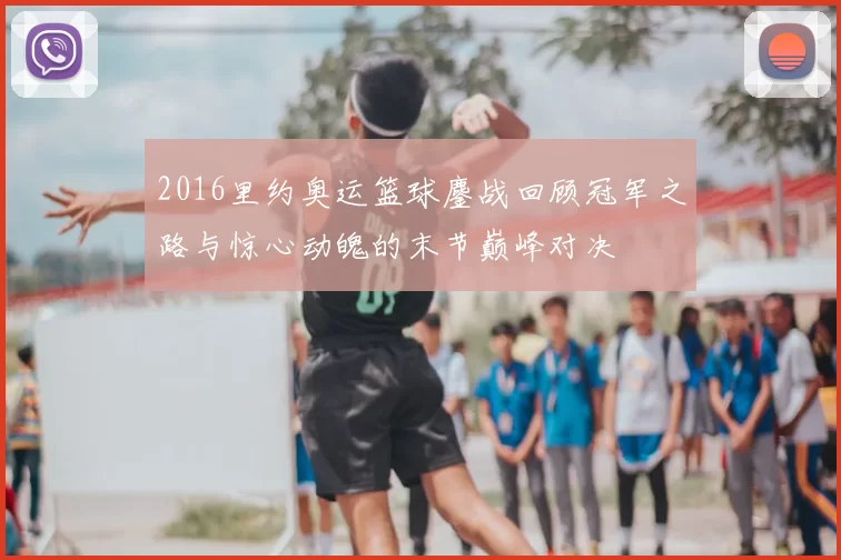 2016里约奥运篮球鏖战回顾冠军之路与惊心动魄的末节巅峰对决