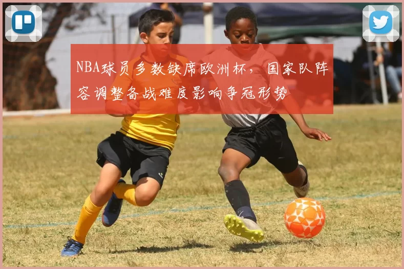 NBA球员多数缺席欧洲杯，国家队阵容调整备战难度影响争冠形势
