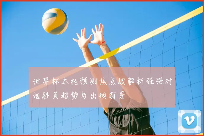 世界杯本轮预测焦点战解析强强对话胜负趋势与出线前景