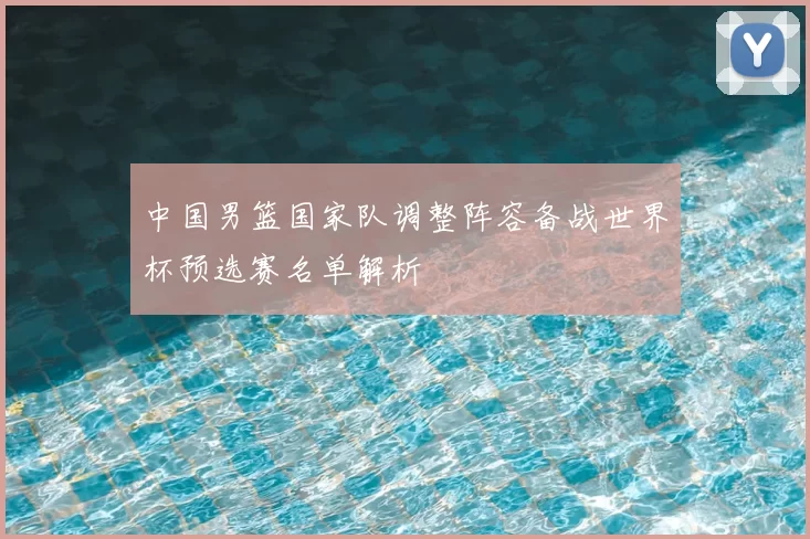 中国男篮国家队调整阵容备战世界杯预选赛名单解析