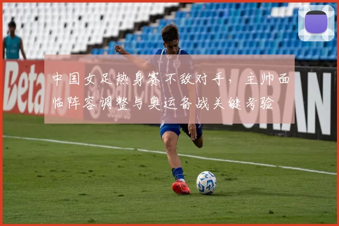 中国女足热身赛不敌对手，主帅面临阵容调整与奥运备战关键考验