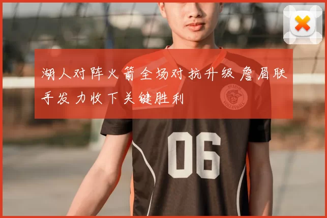 湖人对阵火箭全场对抗升级 詹眉联手发力收下关键胜利