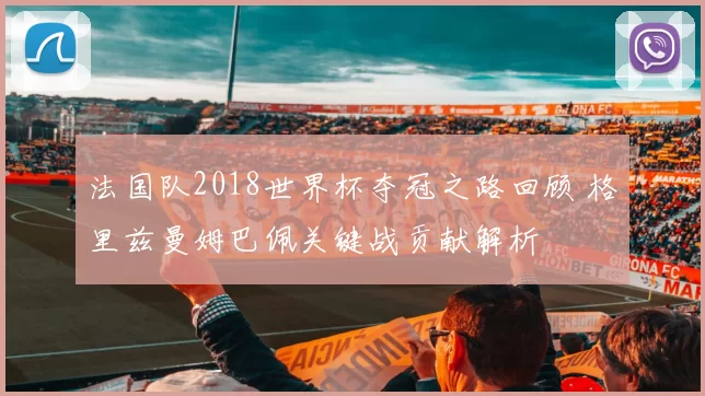 法国队2018世界杯夺冠之路回顾 格里兹曼姆巴佩关键战贡献解析