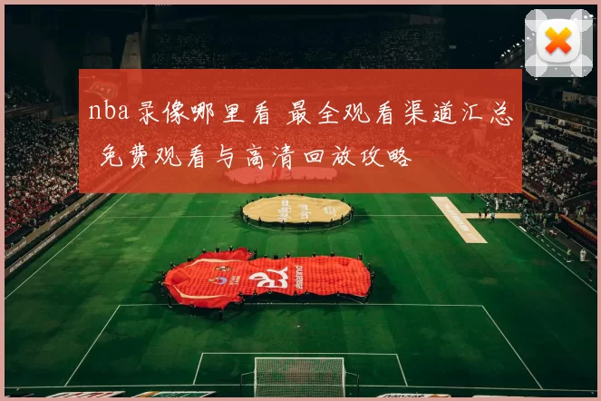 nba录像哪里看 最全观看渠道汇总 免费观看与高清回放攻略