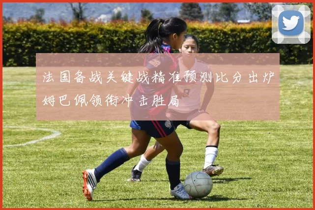 法国备战关键战精准预测比分出炉姆巴佩领衔冲击胜局