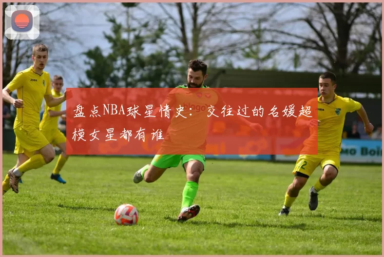 盘点NBA球星情史:交往过的名媛超模女星都有谁