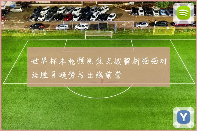 世界杯本轮预测焦点战解析强强对话胜负趋势与出线前景