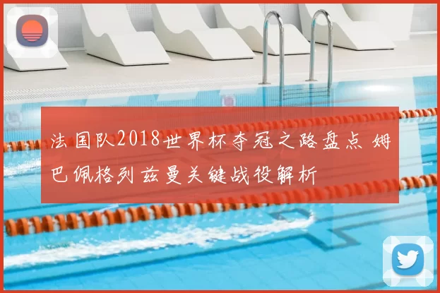 法国队2018世界杯夺冠之路盘点 姆巴佩格列兹曼关键战役解析