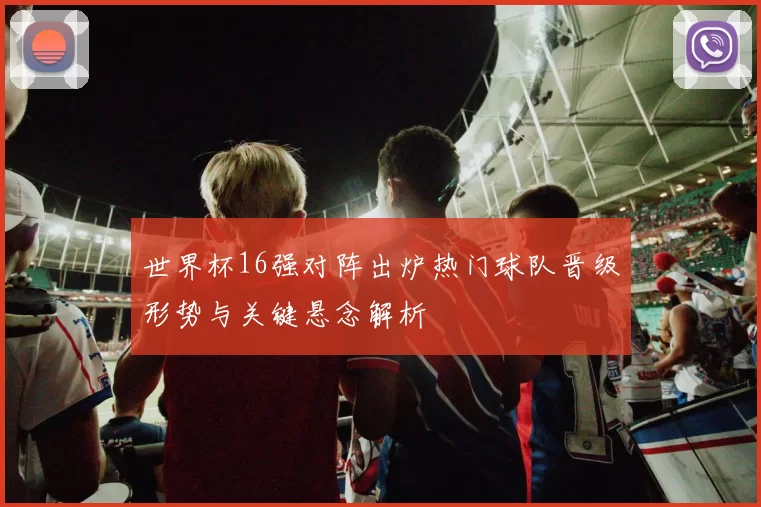 世界杯16强对阵出炉热门球队晋级形势与关键悬念解析