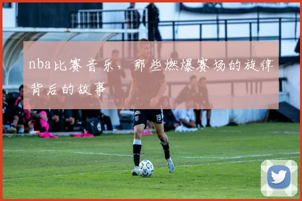 nba比赛音乐，那些燃爆赛场的旋律背后的故事