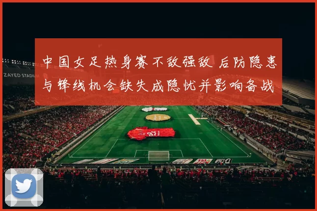 中国女足热身赛不敌强敌 后防隐患与锋线机会缺失成隐忧并影响备战节奏