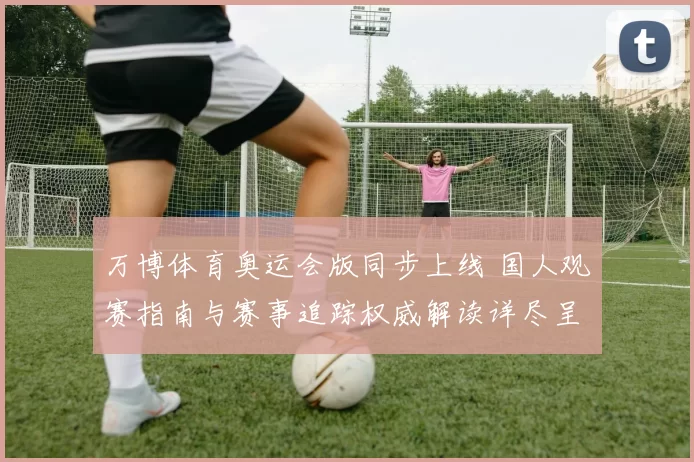 万博体育奥运会版同步上线 国人观赛指南与赛事追踪权威解读详尽呈