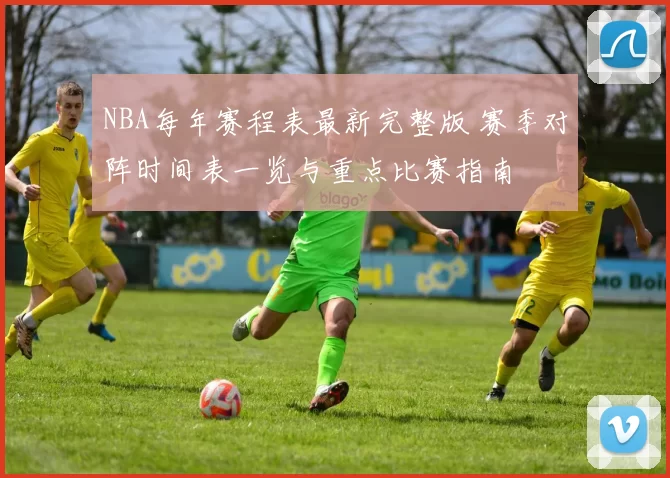 NBA每年赛程表最新完整版 赛季对阵时间表一览与重点比赛指南