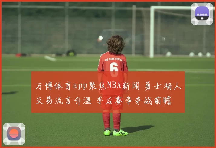 万博体育app聚焦NBA新闻 勇士湖人交易流言升温 季后赛争夺战前瞻