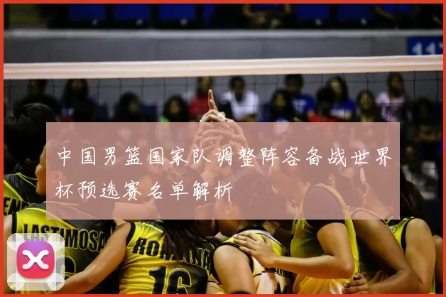 中国男篮国家队调整阵容备战世界杯预选赛名单解析