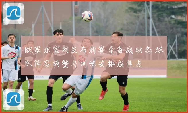 欧塞尔官网发布新赛季备战动态 球队阵容调整与训练安排成焦点