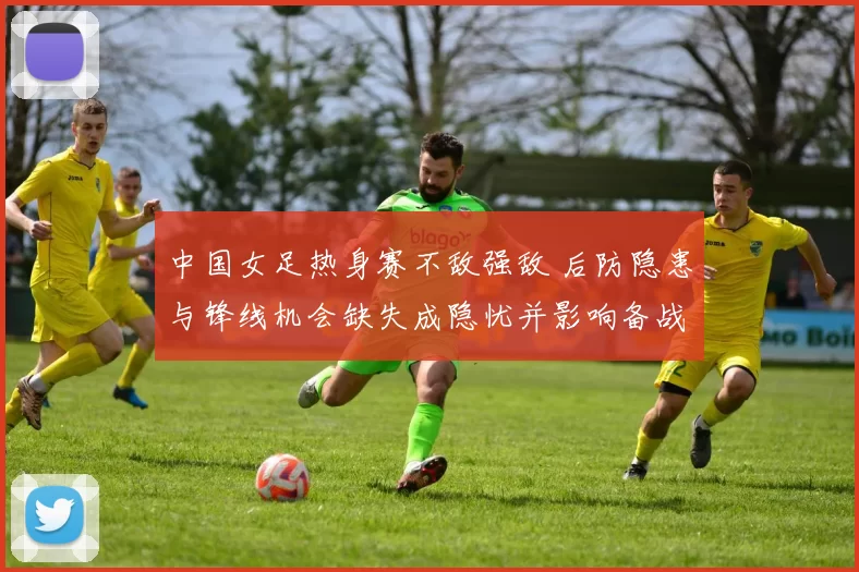 中国女足热身赛不敌强敌 后防隐患与锋线机会缺失成隐忧并影响备战节奏
