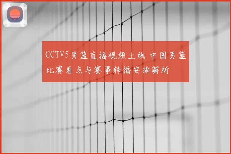 CCTV5男篮直播视频上线 中国男篮比赛看点与赛事转播安排解析