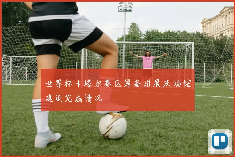 世界杯卡塔尔赛区筹备进展及场馆建设完成情况