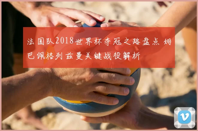 法国队2018世界杯夺冠之路盘点 姆巴佩格列兹曼关键战役解析