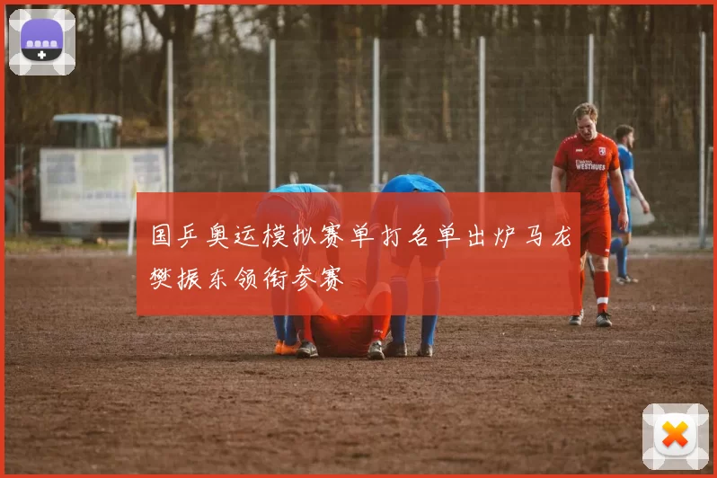 国乒奥运模拟赛单打名单出炉马龙樊振东领衔参赛