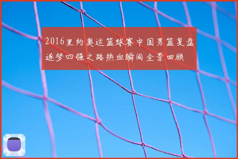 2016里约奥运篮球赛中国男篮复盘逐梦四强之路热血瞬间全景回顾