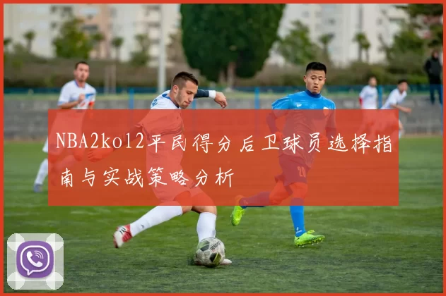 NBA2kol2平民得分后卫球员选择指南与实战策略分析