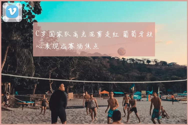 C罗国家队高光混剪走红 葡萄牙核心表现成赛场焦点