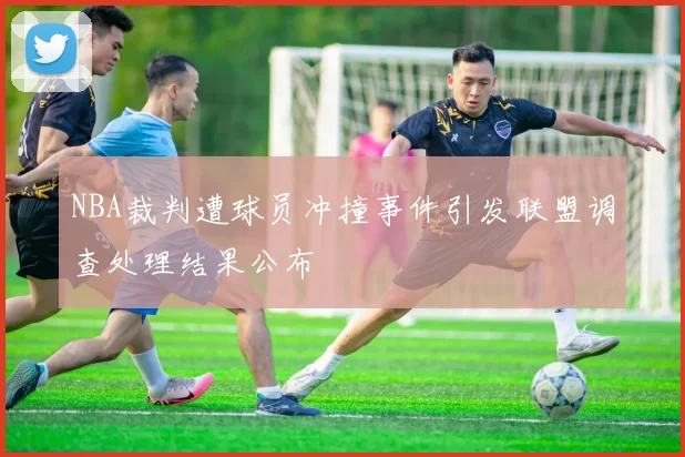 NBA裁判遭球员冲撞事件引发联盟调查处理结果公布