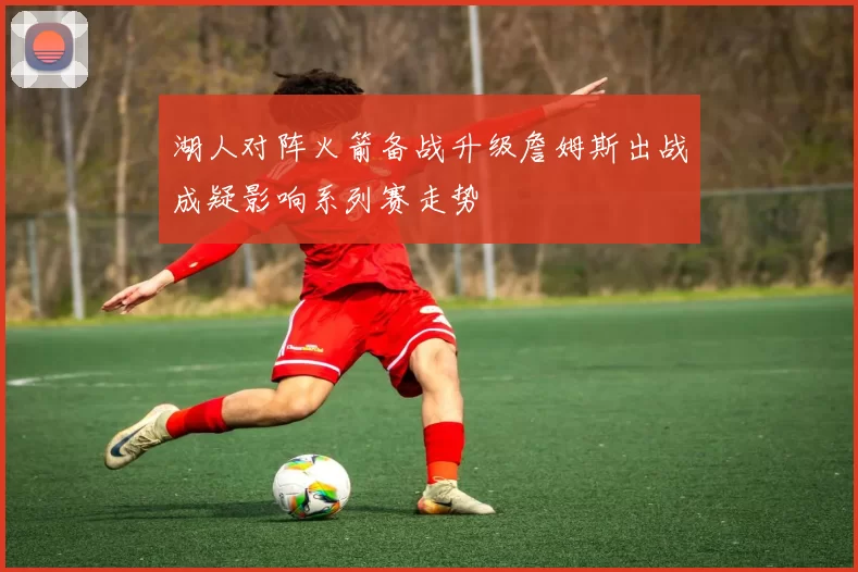 湖人对阵火箭备战升级詹姆斯出战成疑影响系列赛走势