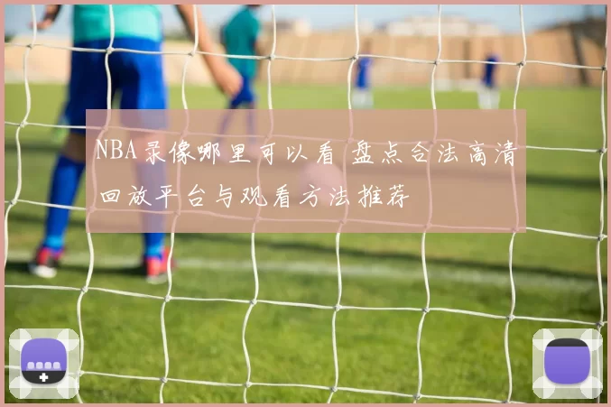 NBA录像哪里可以看 盘点合法高清回放平台与观看方法推荐