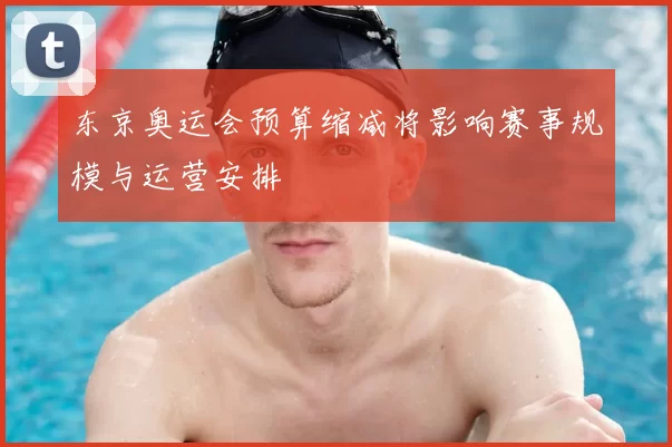 东京奥运会预算缩减将影响赛事规模与运营安排