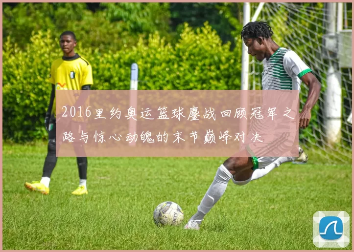 2016里约奥运篮球鏖战回顾冠军之路与惊心动魄的末节巅峰对决