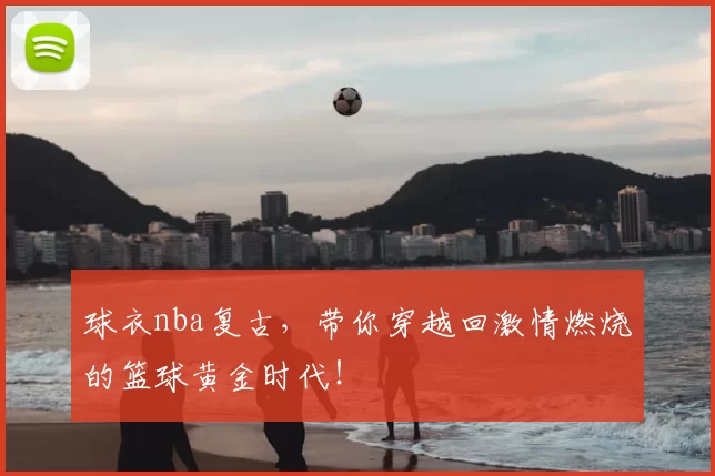 球衣nba复古，带你穿越回激情燃烧的篮球黄金时代！
