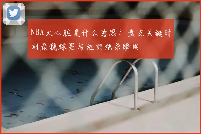 NBA大心脏是什么意思？盘点关键时刻最稳球星与经典绝杀瞬间