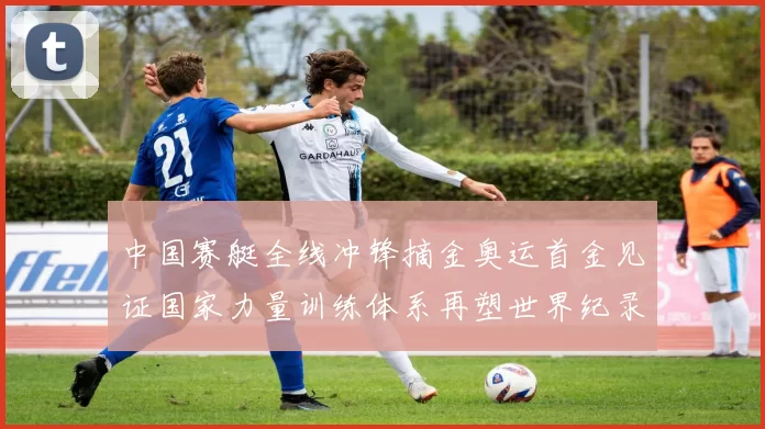 中国赛艇全线冲锋摘金奥运首金见证国家力量训练体系再塑世界纪录