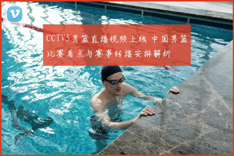 CCTV5男篮直播视频上线 中国男篮比赛看点与赛事转播安排解析
