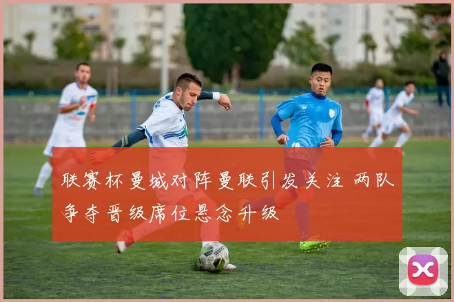 联赛杯曼城对阵曼联引发关注 两队争夺晋级席位悬念升级