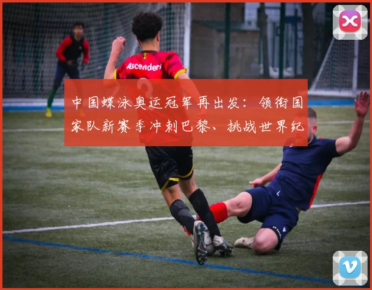 中国蝶泳奥运冠军再出发:领衔国家队新赛季冲刺巴黎、挑战世界纪录