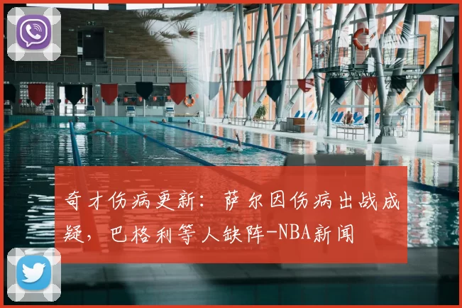 奇才伤病更新：萨尔因伤病出战成疑，巴格利等人缺阵-NBA新闻